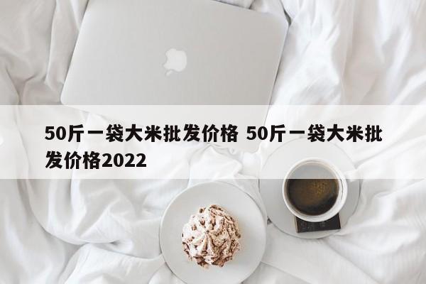 50斤一袋大米批發(fā)價格 50斤一袋大米批發(fā)價格2022