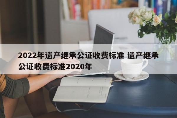2022年遺產(chǎn)繼承公證收費標準 遺產(chǎn)繼承公證收費標準2020年