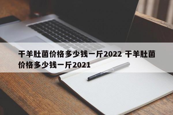 干羊肚菌價格多少錢一斤2022 干羊肚菌價格多少錢一斤2021