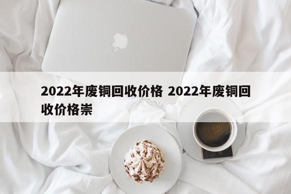 2022年廢銅回收價格 2022年廢銅回收價格崇