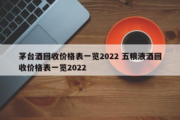 茅臺(tái)酒回收價(jià)格表一覽2022 五糧液酒回收價(jià)格表一覽2022