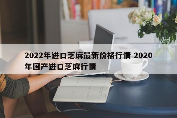 2022年進(jìn)口芝麻最新價(jià)格行情 2020年國(guó)產(chǎn)進(jìn)口芝麻行情