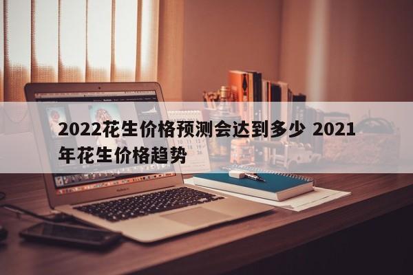 2022花生價(jià)格預(yù)測(cè)會(huì)達(dá)到多少 2021年花生價(jià)格趨勢(shì)