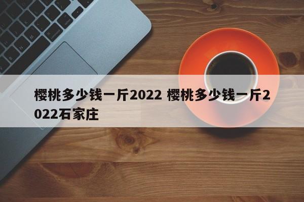 櫻桃多少錢一斤2022 櫻桃多少錢一斤2022石家莊
