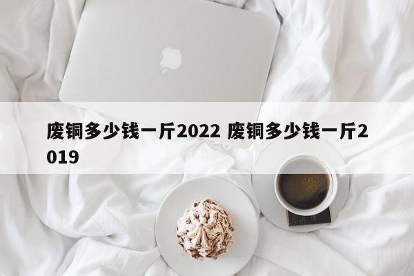 廢銅多少錢一斤2022 廢銅多少錢一斤2019