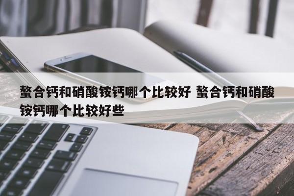 螯合鈣和硝酸銨鈣哪個(gè)比較好 螯合鈣和硝酸銨鈣哪個(gè)比較好些