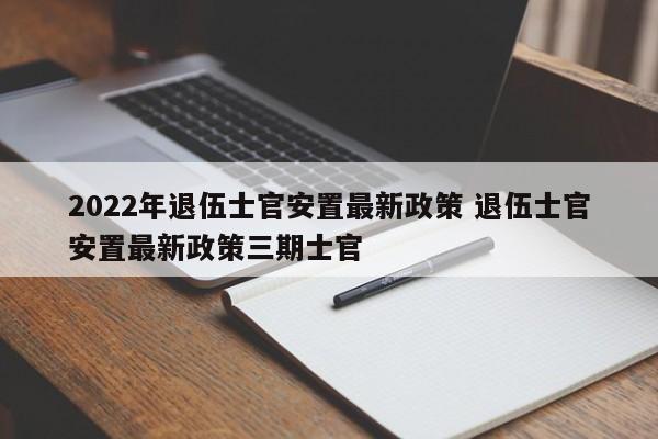 2022年退伍士官安置最新政策 退伍士官安置最新政策三期士官