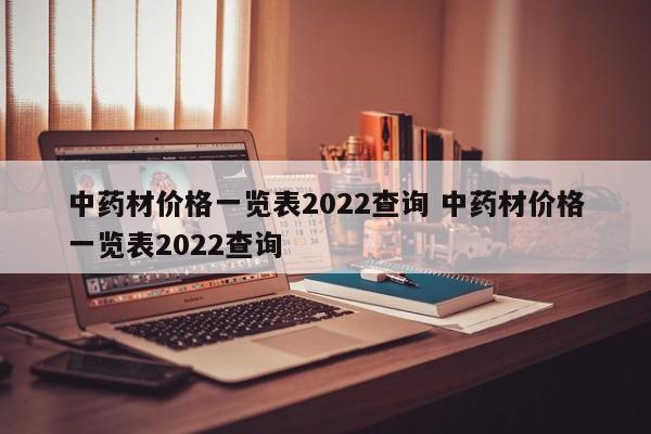 中藥材價格一覽表2022查詢 中藥材價格一覽表2022查詢
