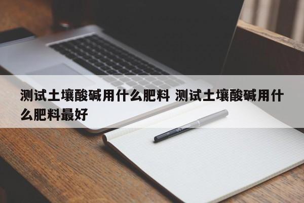 測(cè)試土壤酸堿用什么肥料 測(cè)試土壤酸堿用什么肥料最好