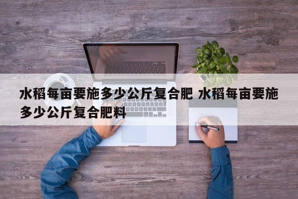 水稻每畝要施多少公斤復(fù)合肥 水稻每畝要施多少公斤復(fù)合肥料