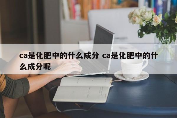 ca是化肥中的什么成分 ca是化肥中的什么成分呢