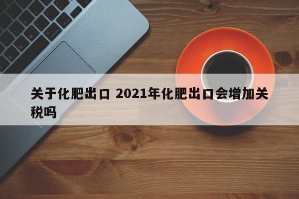 關(guān)于化肥出口 2021年化肥出口會(huì)增加關(guān)稅嗎