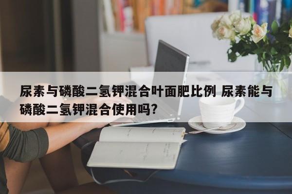 尿素與磷酸二氫鉀混合葉面肥比例 尿素能與磷酸二氫鉀混合使用嗎?